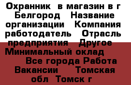 Охранник. в магазин в г. Белгород › Название организации ­ Компания-работодатель › Отрасль предприятия ­ Другое › Минимальный оклад ­ 16 000 - Все города Работа » Вакансии   . Томская обл.,Томск г.